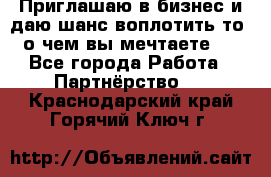 Приглашаю в бизнес и даю шанс воплотить то, о чем вы мечтаете!  - Все города Работа » Партнёрство   . Краснодарский край,Горячий Ключ г.
